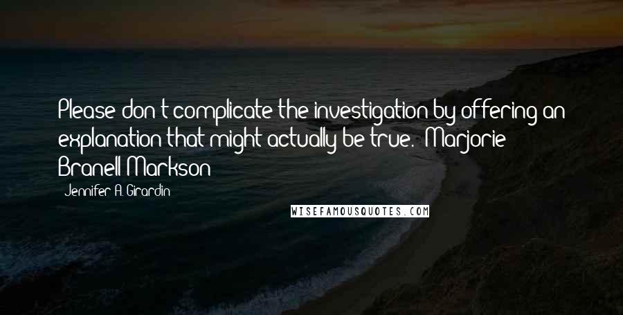 Jennifer A. Girardin Quotes: Please don't complicate the investigation by offering an explanation that might actually be true.--Marjorie Branell-Markson