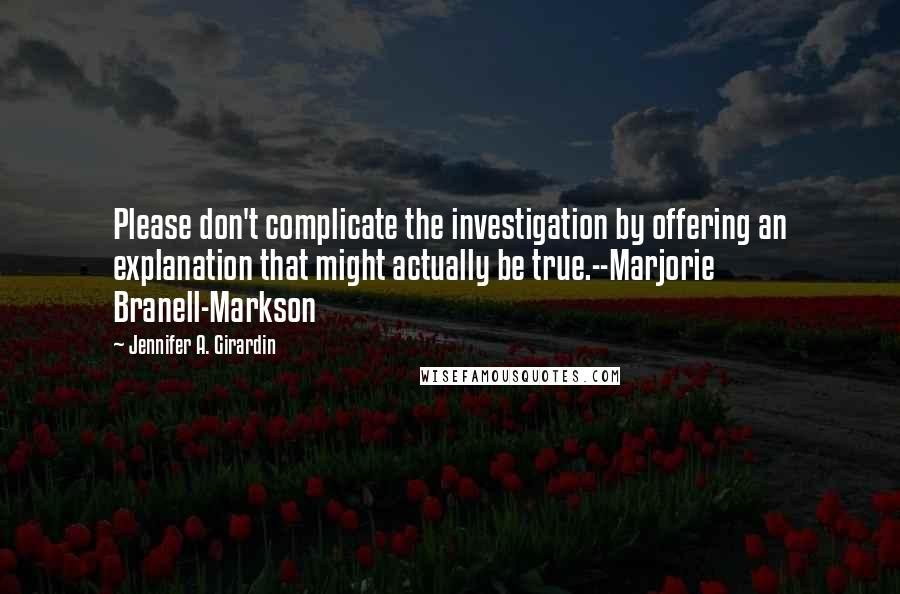 Jennifer A. Girardin Quotes: Please don't complicate the investigation by offering an explanation that might actually be true.--Marjorie Branell-Markson