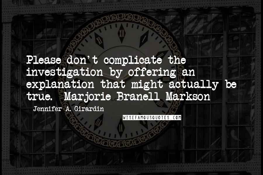 Jennifer A. Girardin Quotes: Please don't complicate the investigation by offering an explanation that might actually be true.--Marjorie Branell-Markson