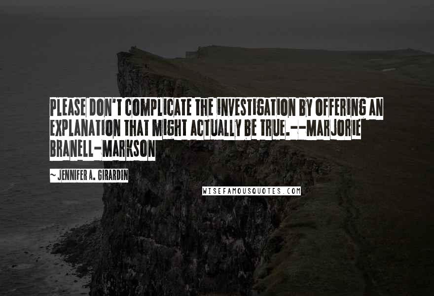 Jennifer A. Girardin Quotes: Please don't complicate the investigation by offering an explanation that might actually be true.--Marjorie Branell-Markson