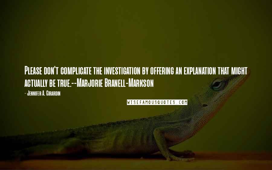 Jennifer A. Girardin Quotes: Please don't complicate the investigation by offering an explanation that might actually be true.--Marjorie Branell-Markson