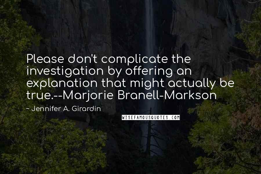 Jennifer A. Girardin Quotes: Please don't complicate the investigation by offering an explanation that might actually be true.--Marjorie Branell-Markson