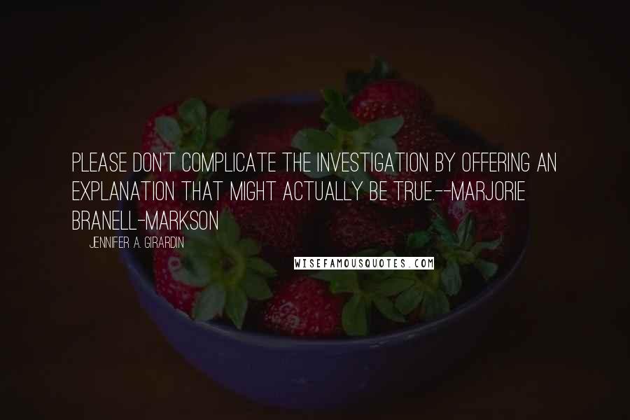 Jennifer A. Girardin Quotes: Please don't complicate the investigation by offering an explanation that might actually be true.--Marjorie Branell-Markson