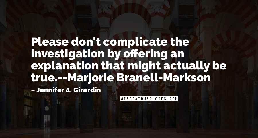 Jennifer A. Girardin Quotes: Please don't complicate the investigation by offering an explanation that might actually be true.--Marjorie Branell-Markson