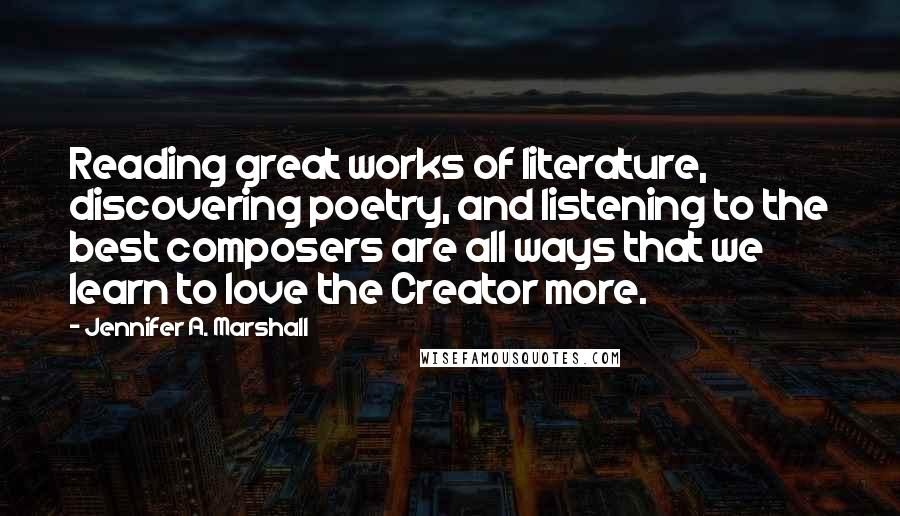 Jennifer A. Marshall Quotes: Reading great works of literature, discovering poetry, and listening to the best composers are all ways that we learn to love the Creator more.