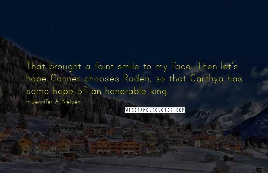 Jennifer A. Nielsen Quotes: That brought a faint smile to my face. Then let's hope Conner chooses Roden, so that Carthya has some hope of an honerable king.