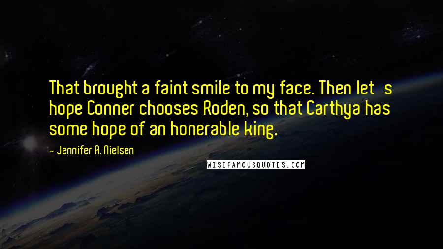 Jennifer A. Nielsen Quotes: That brought a faint smile to my face. Then let's hope Conner chooses Roden, so that Carthya has some hope of an honerable king.