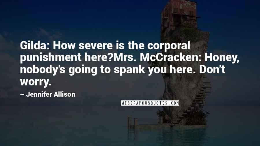 Jennifer Allison Quotes: Gilda: How severe is the corporal punishment here?Mrs. McCracken: Honey, nobody's going to spank you here. Don't worry.