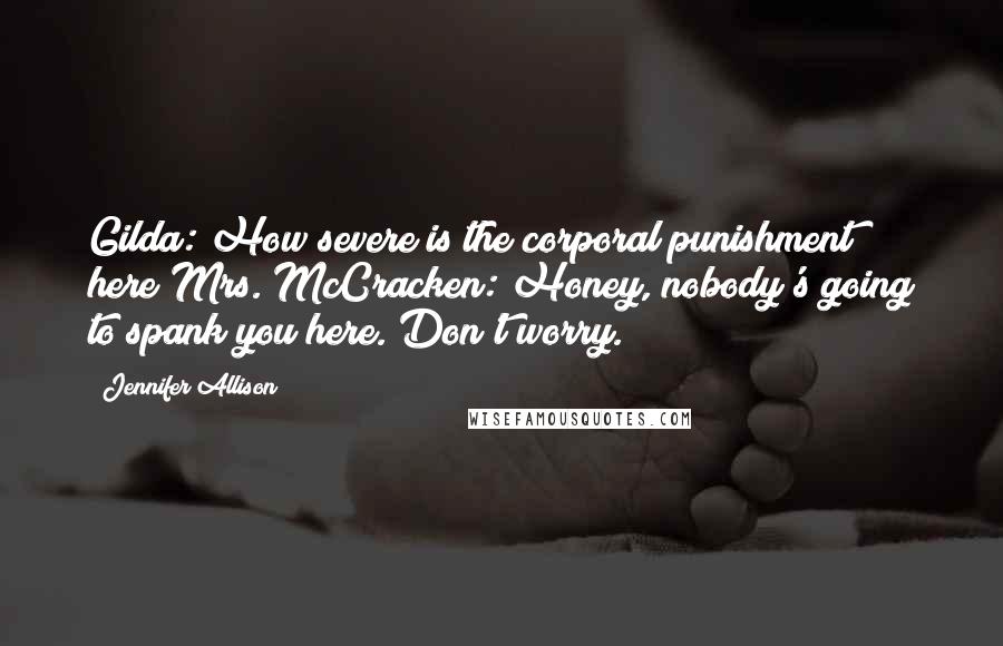 Jennifer Allison Quotes: Gilda: How severe is the corporal punishment here?Mrs. McCracken: Honey, nobody's going to spank you here. Don't worry.