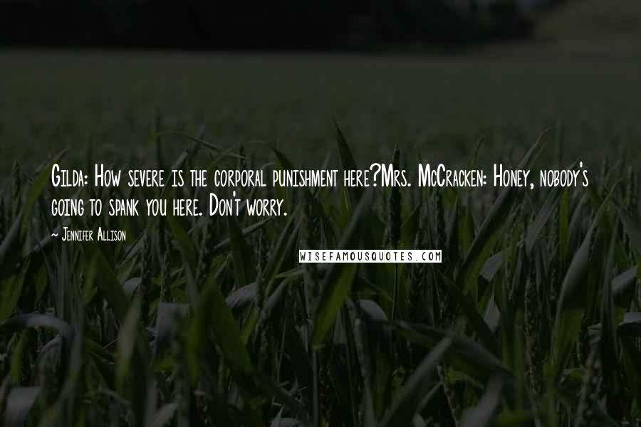 Jennifer Allison Quotes: Gilda: How severe is the corporal punishment here?Mrs. McCracken: Honey, nobody's going to spank you here. Don't worry.