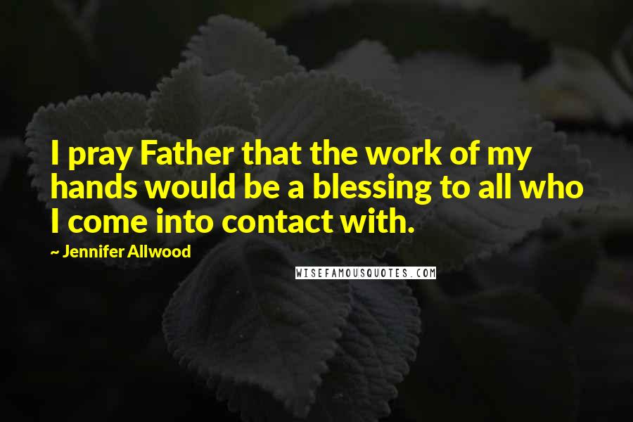 Jennifer Allwood Quotes: I pray Father that the work of my hands would be a blessing to all who I come into contact with.