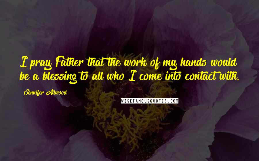 Jennifer Allwood Quotes: I pray Father that the work of my hands would be a blessing to all who I come into contact with.