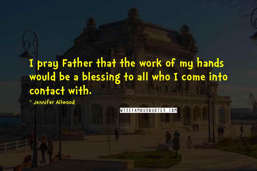 Jennifer Allwood Quotes: I pray Father that the work of my hands would be a blessing to all who I come into contact with.