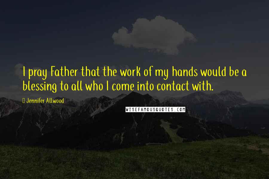 Jennifer Allwood Quotes: I pray Father that the work of my hands would be a blessing to all who I come into contact with.