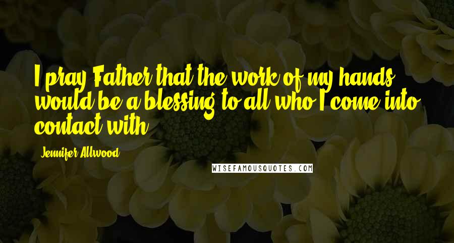 Jennifer Allwood Quotes: I pray Father that the work of my hands would be a blessing to all who I come into contact with.