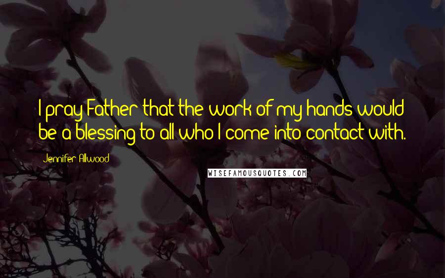 Jennifer Allwood Quotes: I pray Father that the work of my hands would be a blessing to all who I come into contact with.