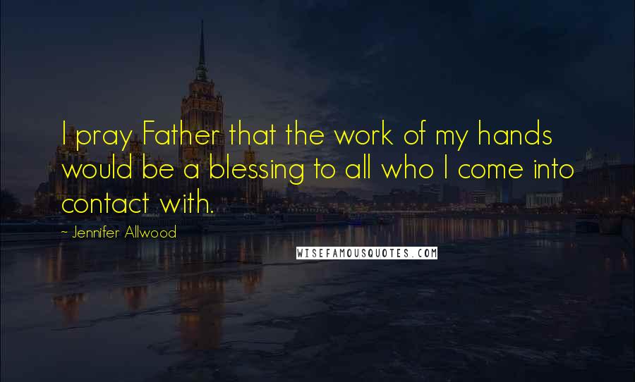 Jennifer Allwood Quotes: I pray Father that the work of my hands would be a blessing to all who I come into contact with.