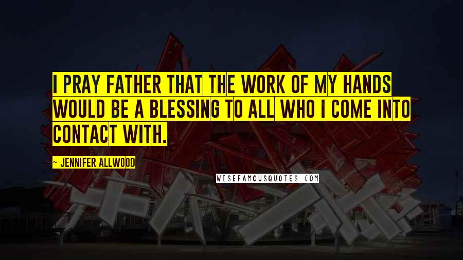 Jennifer Allwood Quotes: I pray Father that the work of my hands would be a blessing to all who I come into contact with.