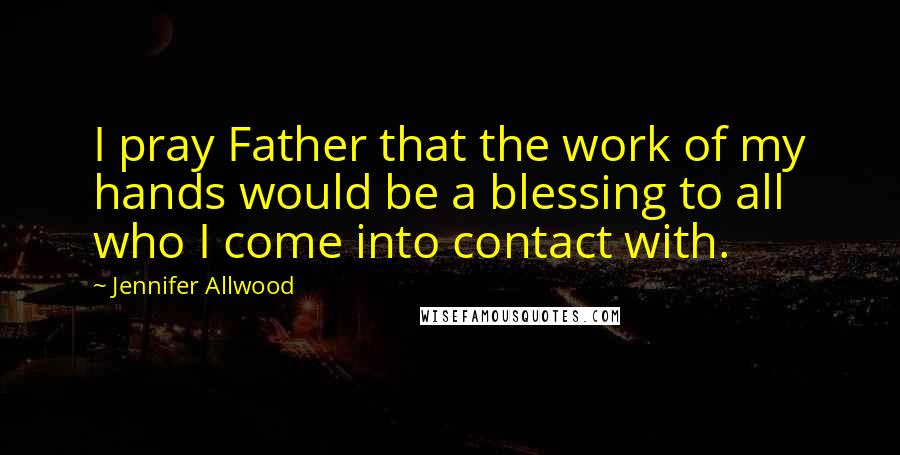 Jennifer Allwood Quotes: I pray Father that the work of my hands would be a blessing to all who I come into contact with.