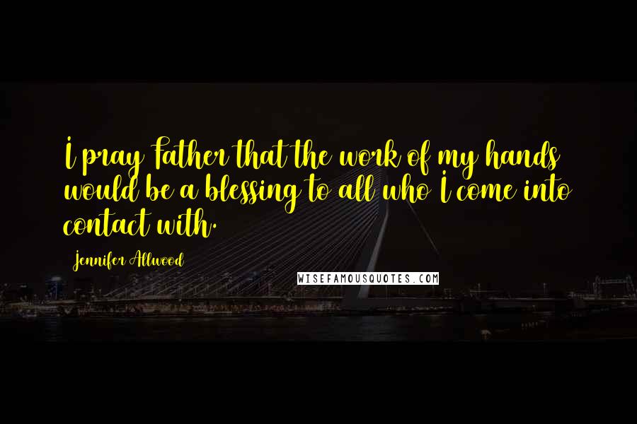 Jennifer Allwood Quotes: I pray Father that the work of my hands would be a blessing to all who I come into contact with.