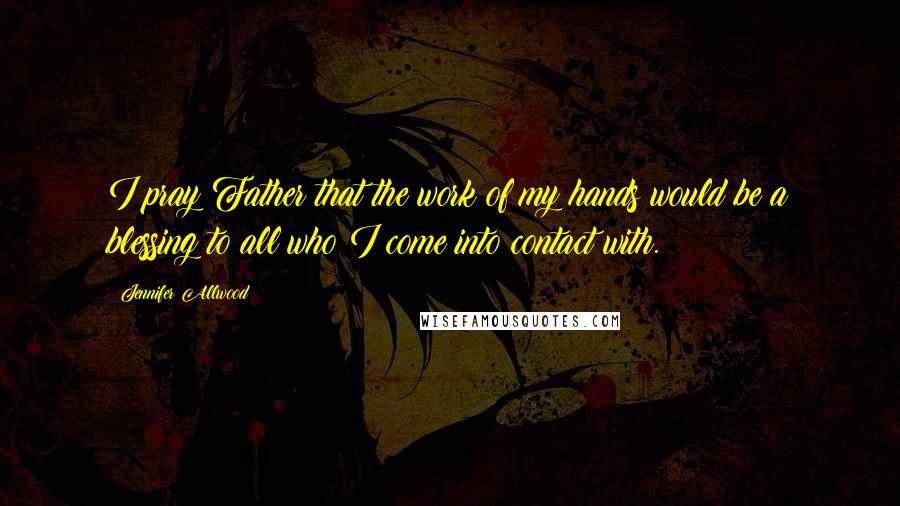 Jennifer Allwood Quotes: I pray Father that the work of my hands would be a blessing to all who I come into contact with.