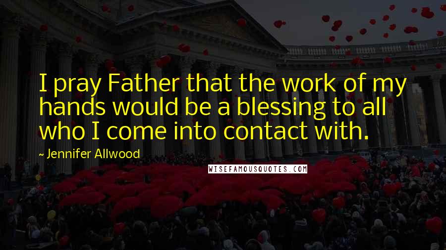 Jennifer Allwood Quotes: I pray Father that the work of my hands would be a blessing to all who I come into contact with.