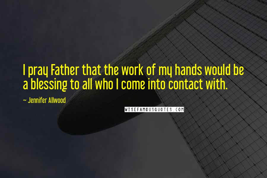 Jennifer Allwood Quotes: I pray Father that the work of my hands would be a blessing to all who I come into contact with.