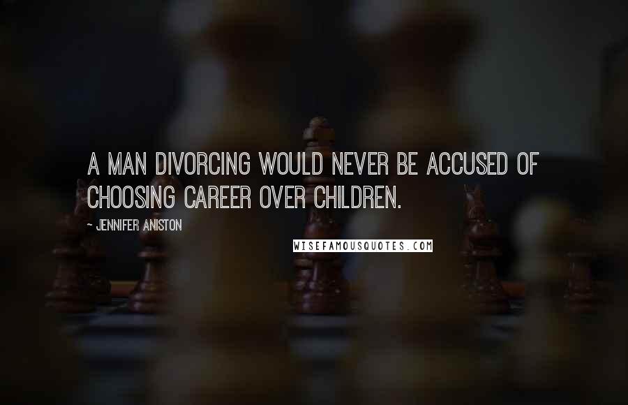 Jennifer Aniston Quotes: A man divorcing would never be accused of choosing career over children.