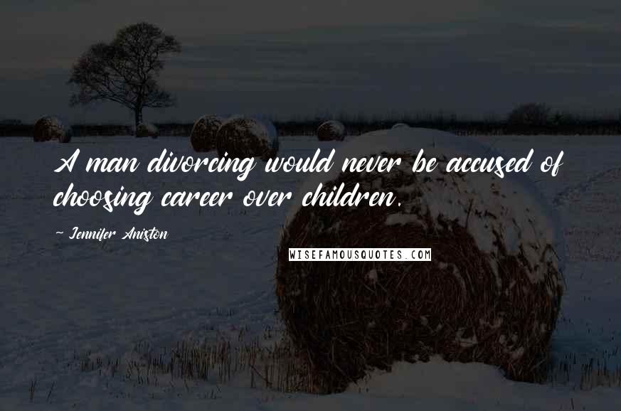 Jennifer Aniston Quotes: A man divorcing would never be accused of choosing career over children.