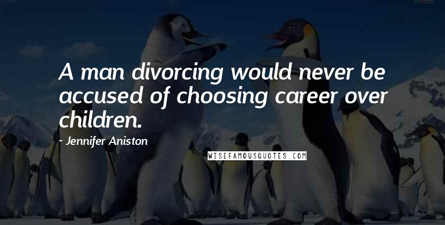 Jennifer Aniston Quotes: A man divorcing would never be accused of choosing career over children.