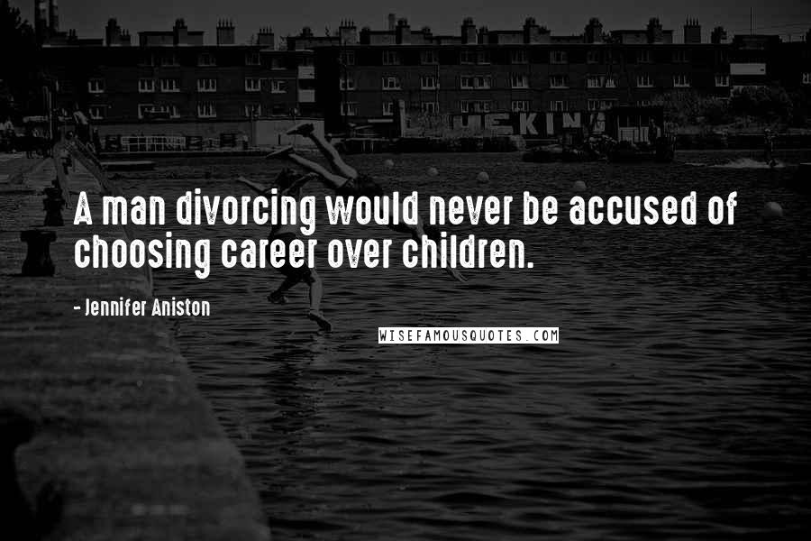 Jennifer Aniston Quotes: A man divorcing would never be accused of choosing career over children.