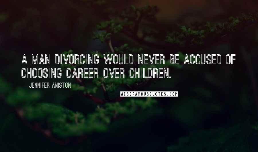 Jennifer Aniston Quotes: A man divorcing would never be accused of choosing career over children.