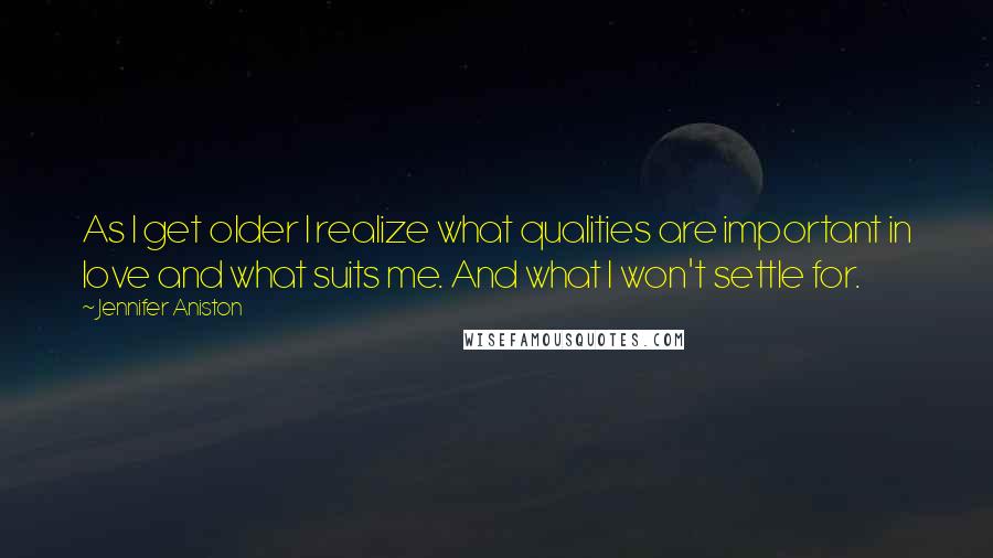 Jennifer Aniston Quotes: As I get older I realize what qualities are important in love and what suits me. And what I won't settle for.