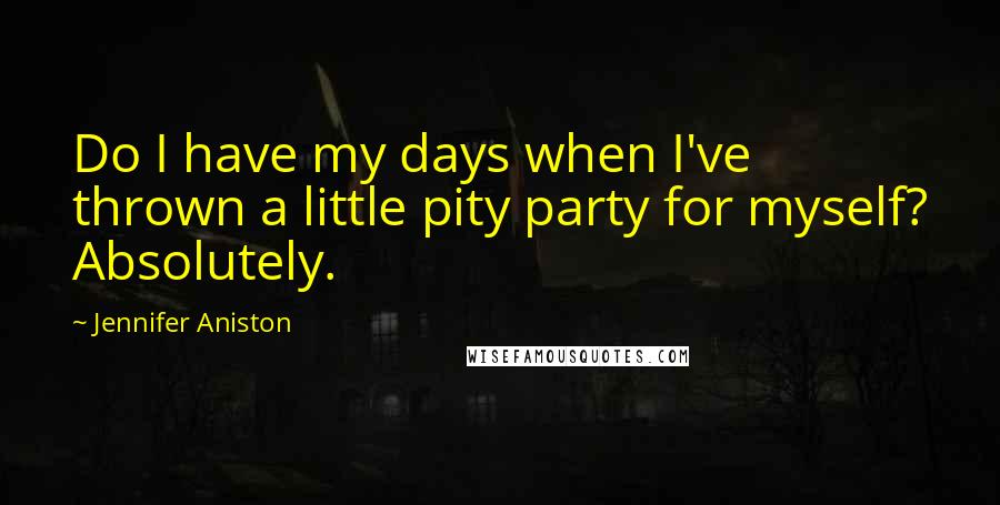 Jennifer Aniston Quotes: Do I have my days when I've thrown a little pity party for myself? Absolutely.