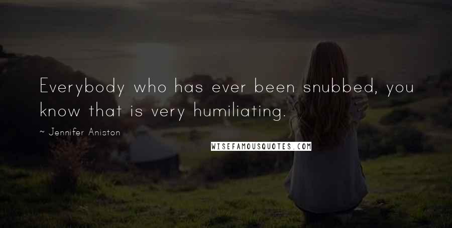 Jennifer Aniston Quotes: Everybody who has ever been snubbed, you know that is very humiliating.