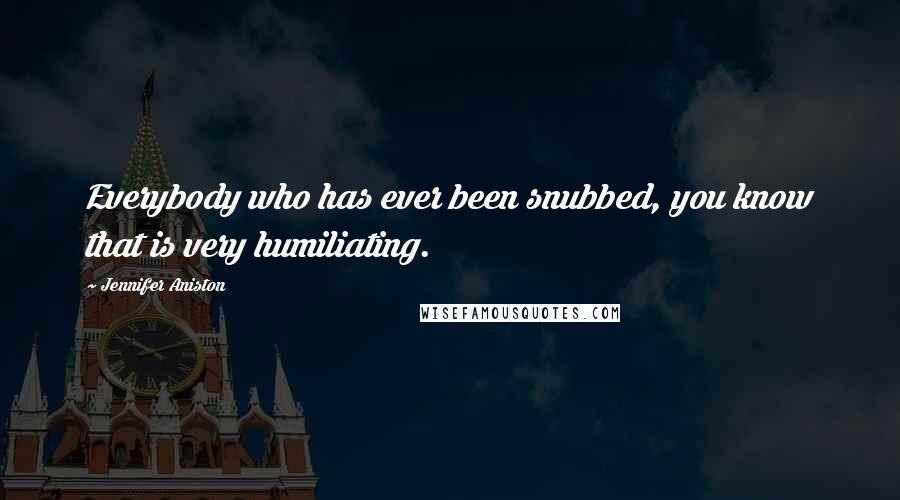 Jennifer Aniston Quotes: Everybody who has ever been snubbed, you know that is very humiliating.