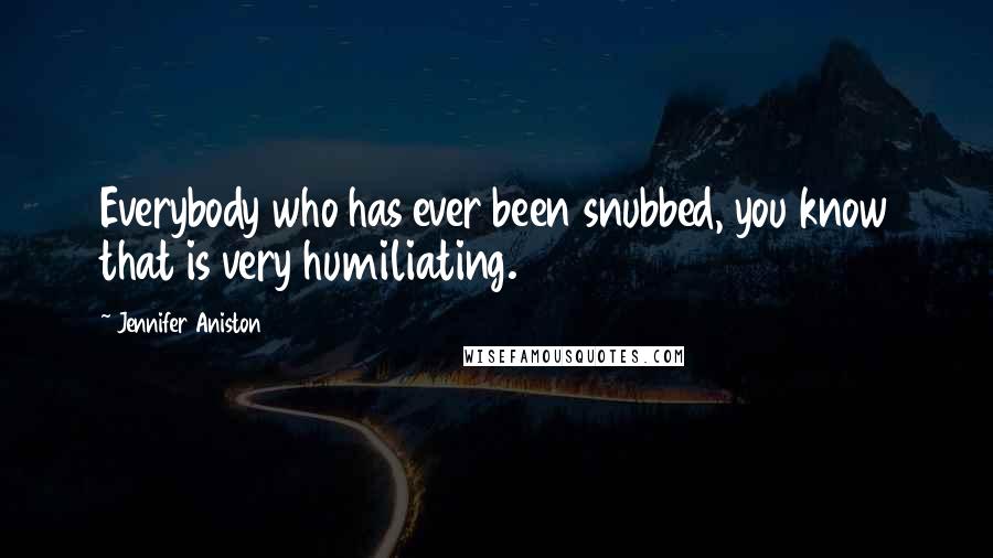 Jennifer Aniston Quotes: Everybody who has ever been snubbed, you know that is very humiliating.