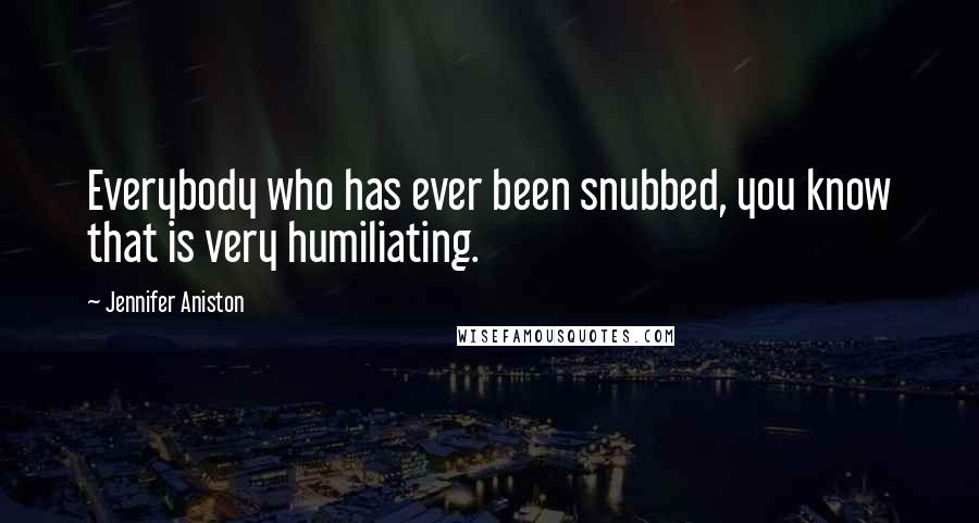Jennifer Aniston Quotes: Everybody who has ever been snubbed, you know that is very humiliating.