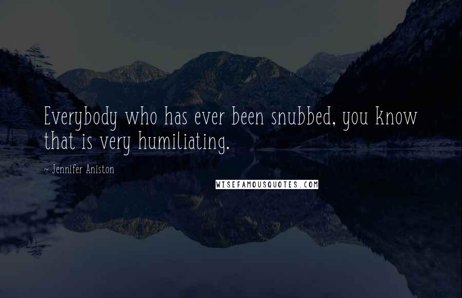 Jennifer Aniston Quotes: Everybody who has ever been snubbed, you know that is very humiliating.