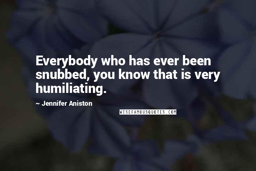 Jennifer Aniston Quotes: Everybody who has ever been snubbed, you know that is very humiliating.