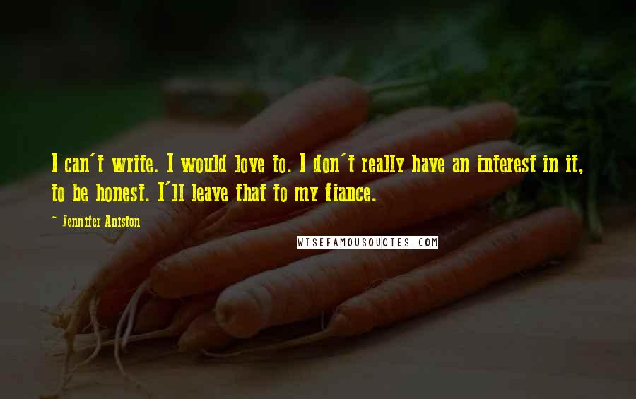 Jennifer Aniston Quotes: I can't write. I would love to. I don't really have an interest in it, to be honest. I'll leave that to my fiance.