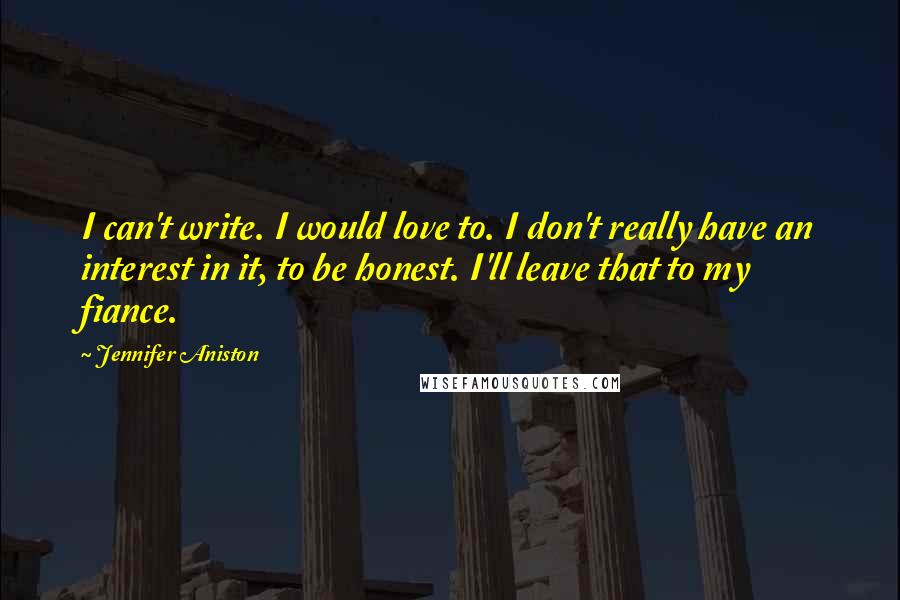 Jennifer Aniston Quotes: I can't write. I would love to. I don't really have an interest in it, to be honest. I'll leave that to my fiance.