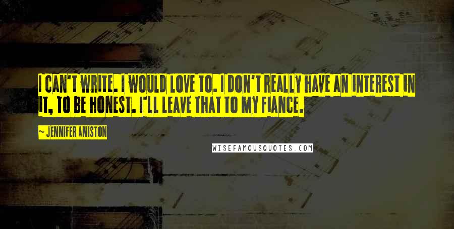 Jennifer Aniston Quotes: I can't write. I would love to. I don't really have an interest in it, to be honest. I'll leave that to my fiance.