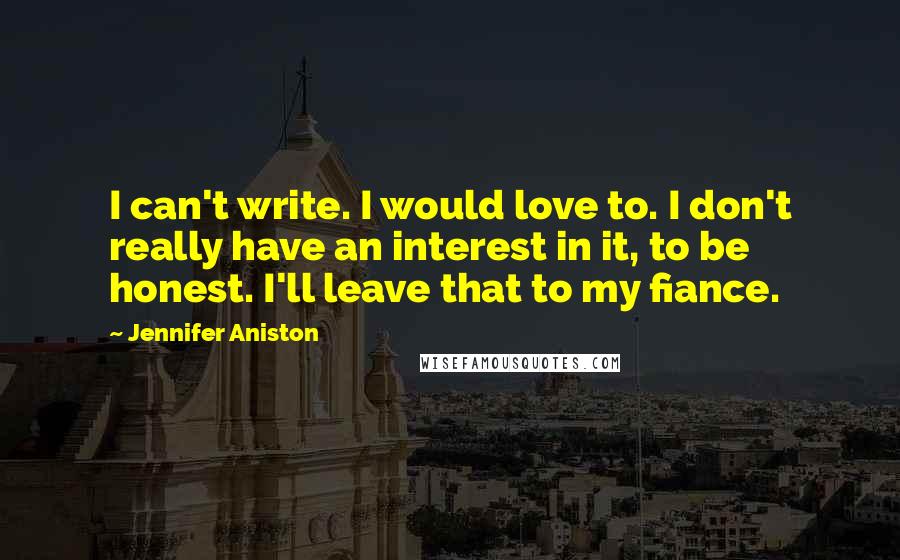 Jennifer Aniston Quotes: I can't write. I would love to. I don't really have an interest in it, to be honest. I'll leave that to my fiance.