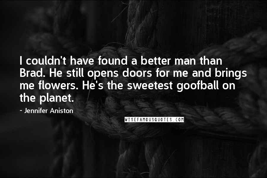 Jennifer Aniston Quotes: I couldn't have found a better man than Brad. He still opens doors for me and brings me flowers. He's the sweetest goofball on the planet.