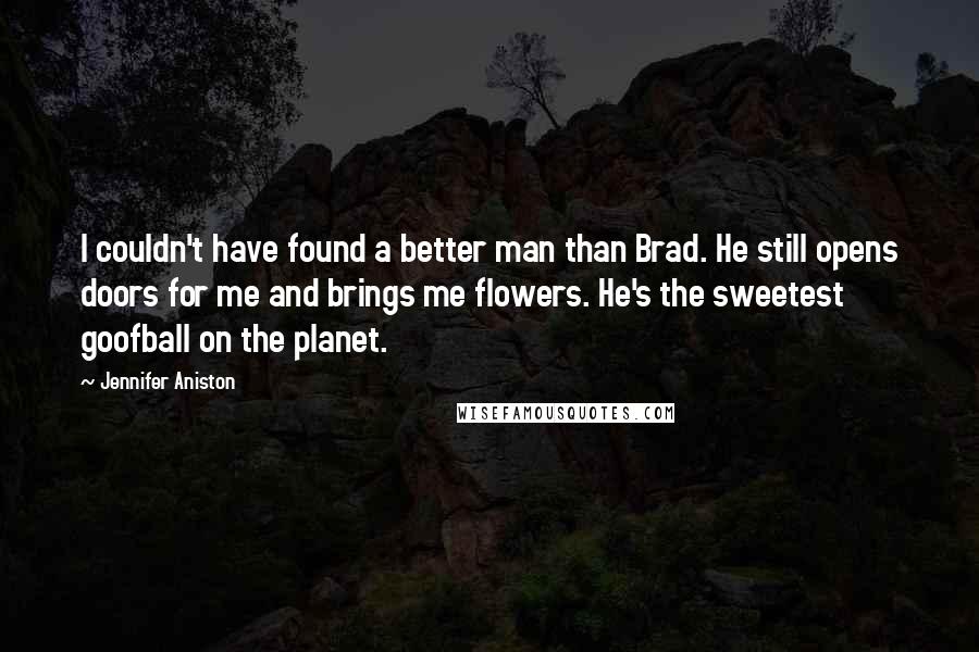 Jennifer Aniston Quotes: I couldn't have found a better man than Brad. He still opens doors for me and brings me flowers. He's the sweetest goofball on the planet.