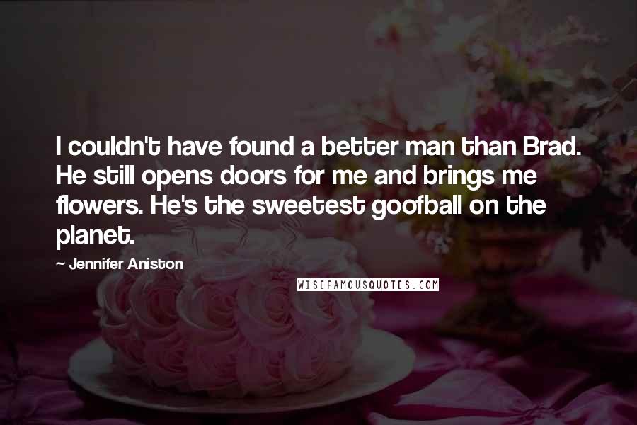 Jennifer Aniston Quotes: I couldn't have found a better man than Brad. He still opens doors for me and brings me flowers. He's the sweetest goofball on the planet.