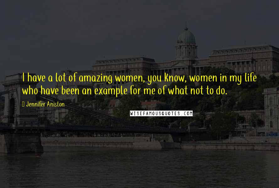 Jennifer Aniston Quotes: I have a lot of amazing women, you know, women in my life who have been an example for me of what not to do.