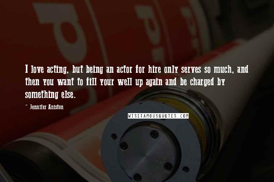 Jennifer Aniston Quotes: I love acting, but being an actor for hire only serves so much, and then you want to fill your well up again and be charged by something else.