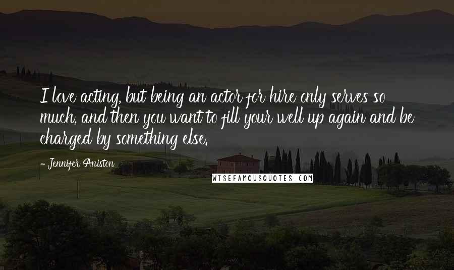 Jennifer Aniston Quotes: I love acting, but being an actor for hire only serves so much, and then you want to fill your well up again and be charged by something else.